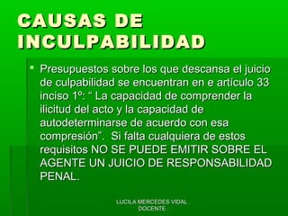 LUCILA MERCEDES VIDAL .LUCILA MERCEDES VIDAL .
DOCENTE .DOCENTE .
CAUSAS DECAUSAS DE
INCULPABILIDADINCULPABILIDAD
 Presupuestos sobre los que descansa el juicioPresupuestos sobre los que descansa el juicio
de culpabilidad se encuentran en e artículo 33de culpabilidad se encuentran en e artículo 33
inciso 1º: “ La capacidad de comprender lainciso 1º: “ La capacidad de comprender la
ilicitud del acto y la capacidad deilicitud del acto y la capacidad de
autodeterminarse de acuerdo con esaautodeterminarse de acuerdo con esa
compresión”. Si falta cualquiera de estoscompresión”. Si falta cualquiera de estos
requisitos NO SE PUEDE EMITIR SOBRE ELrequisitos NO SE PUEDE EMITIR SOBRE EL
AGENTE UN JUICIO DE RESPONSABILIDADAGENTE UN JUICIO DE RESPONSABILIDAD
PENAL.PENAL.
 