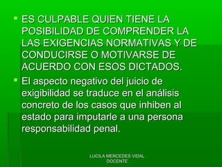 LUCILA MERCEDES VIDAL .LUCILA MERCEDES VIDAL .
DOCENTE .DOCENTE .
 ES CULPABLE QUIEN TIENE LAES CULPABLE QUIEN TIENE LA
POSIBILIDAD DE COMPRENDER LAPOSIBILIDAD DE COMPRENDER LA
LAS EXIGENCIAS NORMATIVAS Y DELAS EXIGENCIAS NORMATIVAS Y DE
CONDUCIRSE O MOTIVARSE DECONDUCIRSE O MOTIVARSE DE
ACUERDO CON ESOS DICTADOS.ACUERDO CON ESOS DICTADOS.
 El aspecto negativo del juicio deEl aspecto negativo del juicio de
exigibilidad se traduce en el análisisexigibilidad se traduce en el análisis
concreto de los casos que inhiben alconcreto de los casos que inhiben al
estado para imputarle a una personaestado para imputarle a una persona
responsabilidad penal.responsabilidad penal.
 