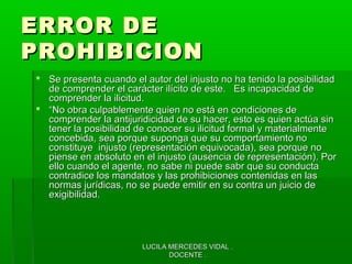 LUCILA MERCEDES VIDAL .LUCILA MERCEDES VIDAL .
DOCENTE .DOCENTE .
ERROR DEERROR DE
PROHIBICIONPROHIBICION
 Se presenta cuando el autor del injusto no ha tenido la posibilidadSe presenta cuando el autor del injusto no ha tenido la posibilidad
de comprender el carácter ilícito de este. Es incapacidad dede comprender el carácter ilícito de este. Es incapacidad de
comprender la ilicitud.comprender la ilicitud.
 ““No obra culpablemente quien no está en condiciones deNo obra culpablemente quien no está en condiciones de
comprender la antijuridicidad de su hacer, esto es quien actúa sincomprender la antijuridicidad de su hacer, esto es quien actúa sin
tener la posibilidad de conocer su ilicitud formal y materialmentetener la posibilidad de conocer su ilicitud formal y materialmente
concebida, sea porque suponga que su comportamiento noconcebida, sea porque suponga que su comportamiento no
constituye injusto (representación equivocada), sea porque noconstituye injusto (representación equivocada), sea porque no
piense en absoluto en el injusto (ausencia de representación). Porpiense en absoluto en el injusto (ausencia de representación). Por
ello cuando el agente, no sabe ni puede sabr que su conductaello cuando el agente, no sabe ni puede sabr que su conducta
contradice los mandatos y las prohibiciones contenidas en lascontradice los mandatos y las prohibiciones contenidas en las
normas jurídicas, no se puede emitir en su contra un juicio denormas jurídicas, no se puede emitir en su contra un juicio de
exigibilidad.exigibilidad.
 