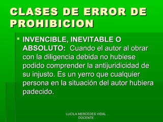 LUCILA MERCEDES VIDAL .LUCILA MERCEDES VIDAL .
DOCENTE .DOCENTE .
CLASES DE ERROR DECLASES DE ERROR DE
PROHIBICIONPROHIBICION
 INVENCIBLE, INEVITABLE OINVENCIBLE, INEVITABLE O
ABSOLUTO:ABSOLUTO: Cuando el autor al obrarCuando el autor al obrar
con la diligencia debida no hubiesecon la diligencia debida no hubiese
podido comprender la antijuridicidad depodido comprender la antijuridicidad de
su injusto. Es un yerro que cualquiersu injusto. Es un yerro que cualquier
persona en la situación del autor hubierapersona en la situación del autor hubiera
padecido.padecido.
 