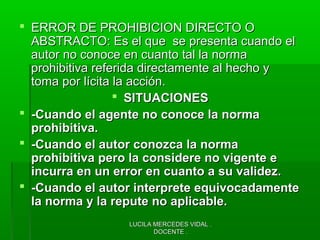 LUCILA MERCEDES VIDAL .LUCILA MERCEDES VIDAL .
DOCENTE .DOCENTE .
 ERROR DE PROHIBICION DIRECTO OERROR DE PROHIBICION DIRECTO O
ABSTRACTO: Es el que se presenta cuando elABSTRACTO: Es el que se presenta cuando el
autor no conoce en cuanto tal la normaautor no conoce en cuanto tal la norma
prohibitiva referida directamente al hecho yprohibitiva referida directamente al hecho y
toma por lícita la acción.toma por lícita la acción.
 SITUACIONESSITUACIONES
 -Cuando el agente no conoce la norma-Cuando el agente no conoce la norma
prohibitiva.prohibitiva.
 -Cuando el autor conozca la norma-Cuando el autor conozca la norma
prohibitiva pero la considere no vigente eprohibitiva pero la considere no vigente e
incurra en un error en cuanto a su validez.incurra en un error en cuanto a su validez.
 -Cuando el autor interprete equivocadamente-Cuando el autor interprete equivocadamente
la norma y la repute no aplicable.la norma y la repute no aplicable.
 