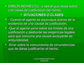 LUCILA MERCEDES VIDAL .LUCILA MERCEDES VIDAL .
DOCENTE .DOCENTE .
 ERROR INDIRECTO , o sea el que recae sobreERROR INDIRECTO , o sea el que recae sobre
una causa de justificación del hecho.una causa de justificación del hecho.
 SITUACIONES O CLASESSITUACIONES O CLASES
 - Cuando el agente se equivoque acerca de la- Cuando el agente se equivoque acerca de la
existencia de una causal de justificación.existencia de una causal de justificación.
 -Que el agente yerre sobre los límites de una-Que el agente yerre sobre los límites de una
justificación y desborde las exigencias legalesjustificación y desborde las exigencias legales
para que concurra una causal excluyente depara que concurra una causal excluyente de
antijuridicidad.antijuridicidad.
 -Error sobre la concurrencia de circunstancias-Error sobre la concurrencia de circunstancias
que de darse justificarían el hecho.que de darse justificarían el hecho.
 