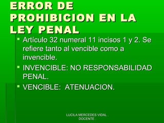 LUCILA MERCEDES VIDAL .LUCILA MERCEDES VIDAL .
DOCENTE .DOCENTE .
ERROR DEERROR DE
PROHIBICION EN LAPROHIBICION EN LA
LEY PENALLEY PENAL
 Artículo 32 numeral 11 incisos 1 y 2. SeArtículo 32 numeral 11 incisos 1 y 2. Se
refiere tanto al vencible como arefiere tanto al vencible como a
invencible.invencible.
 INVENCIBLE: NO RESPONSABILIDADINVENCIBLE: NO RESPONSABILIDAD
PENAL.PENAL.
 VENCIBLE: ATENUACION.VENCIBLE: ATENUACION.
 