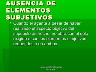 LUCILA MERCEDES VIDAL .LUCILA MERCEDES VIDAL .
DOCENTE .DOCENTE .
AUSENCIA DEAUSENCIA DE
ELEMENTOSELEMENTOS
SUBJETIVOSSUBJETIVOS
 Cuando el agente a pesar de haberCuando el agente a pesar de haber
realizado el aspecto objetivo delrealizado el aspecto objetivo del
supuesto de hecho, no obra con el dolosupuesto de hecho, no obra con el dolo
exigido o con los elementos subjetivosexigido o con los elementos subjetivos
requeridos o en ambos.requeridos o en ambos.
 
