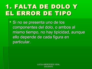 LUCILA MERCEDES VIDAL .LUCILA MERCEDES VIDAL .
DOCENTE .DOCENTE .
1. FALTA DE DOLO Y1. FALTA DE DOLO Y
EL ERROR DE TIPOEL ERROR DE TIPO
 Si no se presenta uno de losSi no se presenta uno de los
componentes del dolo, o ambos alcomponentes del dolo, o ambos al
mismo tiempo, no hay tipicidad, aunquemismo tiempo, no hay tipicidad, aunque
ello depende de cada figura enello depende de cada figura en
particular.particular.
 