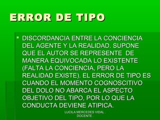 LUCILA MERCEDES VIDAL .LUCILA MERCEDES VIDAL .
DOCENTE .DOCENTE .
ERROR DE TIPOERROR DE TIPO
 DISCORDANCIA ENTRE LA CONCIENCIADISCORDANCIA ENTRE LA CONCIENCIA
DEL AGENTE Y LA REALIDAD. SUPONEDEL AGENTE Y LA REALIDAD. SUPONE
QUE EL AUTOR SE REPRESENTE DEQUE EL AUTOR SE REPRESENTE DE
MANERA EQUIVOCADA LO EXISTENTEMANERA EQUIVOCADA LO EXISTENTE
(FALTA LA CONCIENCIA, PERO LA(FALTA LA CONCIENCIA, PERO LA
REALIDAD EXISTE). EL ERROR DE TIPO ESREALIDAD EXISTE). EL ERROR DE TIPO ES
CUANDO EL MOMENTO COGNOSCITIVOCUANDO EL MOMENTO COGNOSCITIVO
DEL DOLO NO ABARCA EL ASPECTODEL DOLO NO ABARCA EL ASPECTO
OBJETIVO DEL TIPO, POR LO QUE LAOBJETIVO DEL TIPO, POR LO QUE LA
CONDUCTA DEVIENE ATIPICA.CONDUCTA DEVIENE ATIPICA.
 
