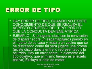 LUCILA MERCEDES VIDAL .LUCILA MERCEDES VIDAL .
DOCENTE .DOCENTE .
ERROR DE TIPOERROR DE TIPO
 HAY ERROR DE TIPO, CUANDO NO EXISTEHAY ERROR DE TIPO, CUANDO NO EXISTE
CONOCIMIENTO DE QUE SE REALIZA ELCONOCIMIENTO DE QUE SE REALIZA EL
ASPECTO OBJETIVO DEL TIPO, POR LOASPECTO OBJETIVO DEL TIPO, POR LO
QUE LA CONDUCTA DEVIENE ATIPICA.QUE LA CONDUCTA DEVIENE ATIPICA.
 EJEMPLO: Si el agente obra con la convicciónEJEMPLO: Si el agente obra con la convicción
de disparar sobre un espantapájaros puesto ende disparar sobre un espantapájaros puesto en
el huerto de su casa y mata a un vecino que seel huerto de su casa y mata a un vecino que se
ha disfrazado como tal para jugarle una broma.ha disfrazado como tal para jugarle una broma.
(existe discordancia entre lo representado y lo(existe discordancia entre lo representado y lo
ocurrido. Hay un error sobre un elemento delocurrido. Hay un error sobre un elemento del
tipo objetivo, que al mismo tiempo es el sujetotipo objetivo, que al mismo tiempo es el sujeto
pasivo) Excluye el dolo de matar.pasivo) Excluye el dolo de matar.
 