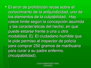 LUCILA MERCEDES VIDAL .LUCILA MERCEDES VIDAL .
DOCENTE .DOCENTE .
 El error de prohibición recae sobre elEl error de prohibición recae sobre el
conocimiento de la antijuridicidad, uno deconocimiento de la antijuridicidad, uno de
los elementos de la culpabilidad. Haylos elementos de la culpabilidad. Hay
casos límite según la concepción asumidacasos límite según la concepción asumida
y las características del hecho, en quey las características del hecho, en que
puede estarse frente a una u otrapuede estarse frente a una u otra
modalidad. Ej: El ciudadano humilde quemodalidad. Ej: El ciudadano humilde que
le pide permiso al inspector de policíale pide permiso al inspector de policía
para comprar 250 gramos de marihuanapara comprar 250 gramos de marihuana
para curar a su padre enfermo.para curar a su padre enfermo.
(inculpabilidad).(inculpabilidad).
 