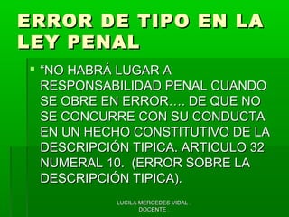 LUCILA MERCEDES VIDAL .LUCILA MERCEDES VIDAL .
DOCENTE .DOCENTE .
ERROR DE TIPO EN LAERROR DE TIPO EN LA
LEY PENALLEY PENAL
 ““NO HABRÁ LUGAR ANO HABRÁ LUGAR A
RESPONSABILIDAD PENAL CUANDORESPONSABILIDAD PENAL CUANDO
SE OBRE EN ERROR…. DE QUE NOSE OBRE EN ERROR…. DE QUE NO
SE CONCURRE CON SU CONDUCTASE CONCURRE CON SU CONDUCTA
EN UN HECHO CONSTITUTIVO DE LAEN UN HECHO CONSTITUTIVO DE LA
DESCRIPCIÓN TIPICA. ARTICULO 32DESCRIPCIÓN TIPICA. ARTICULO 32
NUMERAL 10. (ERROR SOBRE LANUMERAL 10. (ERROR SOBRE LA
DESCRIPCIÓN TIPICA).DESCRIPCIÓN TIPICA).
 