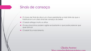 Sinais de cansaço
 O choro de final do dia é um choro persistente e mais forte do que o
habitual e é um claro sinal de cansaço do bebé
 O bebé esfrega muito os olhos
 Os seus bracinhos podem agitar-se bastante o que pode parecer que
quer brincar
 O bebé fica mais birrento
Cláudia Ascenso
 