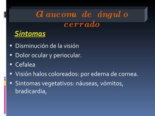 G aucom de ángul o
          l      a
               cerrado
 Síntomas
 Disminución de la visión
 Dolor ocular y periocular.
 Cefalea
 Visión halos coloreados: por edema de cornea.
 Sintomas vegetativos: náuseas, vómitos,
  bradicardia,
 