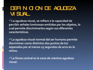 DEFI N C O D AG D
       I I N E  U EZA
 VI SUAL.
La agudeza visual, se refiere a la capacidad de
percibir señales luminosas emitidas por los objetos, lo
cual permite discriminarlos según sus diferentes
características.

La agudeza visual normal del ser humano permite
discriminar como distintos dos puntos de luz
separados por al menos 25 segundos de arco en la
retina.

La fóvea central es la zona de máxima agudeza
visual.
 