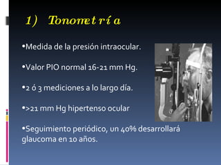1) Tonom rí a
        et

•Medida de la presión intraocular.

•Valor PIO normal 16-21 mm Hg.

•2 ó 3 mediciones a lo largo día.

•>21 mm Hg hipertenso ocular

•Seguimiento periódico, un 40% desarrollará
glaucoma en 10 años.
 