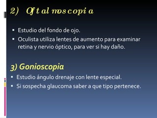 2) O t al m copi a
    f      os

 Estudio del fondo de ojo.
 Oculista utiliza lentes de aumento para examinar
  retina y nervio óptico, para ver si hay daño.


3) Gonioscopia
 Estudio ángulo drenaje con lente especial.
 Si sospecha glaucoma saber a que tipo pertenece.
 