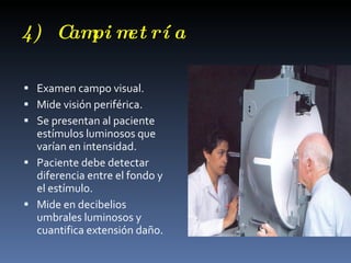 4) C pi m rí a
    am et

 Examen campo visual.
 Mide visión periférica.
 Se presentan al paciente
  estímulos luminosos que
  varían en intensidad.
 Paciente debe detectar
  diferencia entre el fondo y
  el estímulo.
 Mide en decibelios
  umbrales luminosos y
  cuantifica extensión daño.
 