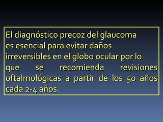 El diagnóstico precoz del glaucoma
es esencial para evitar daños
irreversibles en el globo ocular por lo
que      se     recomienda       revisiones
oftalmológicas a partir de los 50 años
cada 2-4 años.
 