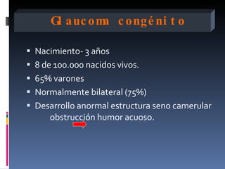 Gl auc om c ongé ni t o
               a

 Nacimiento- 3 años
 8 de 100.000 nacidos vivos.
 65% varones
 Normalmente bilateral (75%)
 Desarrollo anormal estructura seno camerular
      obstrucción humor acuoso.
 