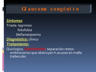 Gl auc om c ongé ni t o
                  a

Síntomas
Triada: lagrimeo
       fotofobia
      blefaroespasmo
Diagnóstico: clínico
Tratamiento:
Quirúrgico. Goniotomía: separación restos
  embrionarios que obstruyen h.acuoso en malla
  trabecular.
 