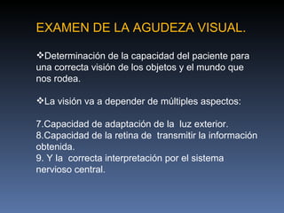 EXAMEN DE LA AGUDEZA VISUAL.

Determinación de la capacidad del paciente para
una correcta visión de los objetos y el mundo que
nos rodea.

La visión va a depender de múltiples aspectos:

7.Capacidad de adaptación de la luz exterior.
8.Capacidad de la retina de transmitir la información
obtenida.
9. Y la correcta interpretación por el sistema
nervioso central.
 