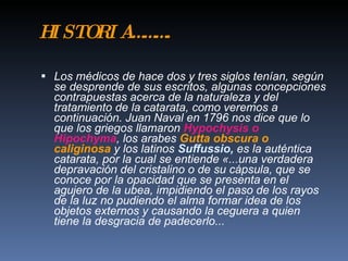 H ST R A … … .
 I OI …

 Los médicos de hace dos y tres siglos tenían, según
  se desprende de sus escritos, algunas concepciones
  contrapuestas acerca de la naturaleza y del
  tratamiento de la catarata, como veremos a
  continuación. Juan Naval en 1796 nos dice que lo
  que los griegos llamaron Hypochysis o
  Hipochyma, los arabes Gutta obscura o
  caliginosa y los latinos Suffussio, es la auténtica
  catarata, por la cual se entiende «...una verdadera
  depravación del cristalino o de su cápsula, que se
  conoce por la opacidad que se presenta en el
  agujero de la ubea, impidiendo el paso de los rayos
  de la luz no pudiendo el alma formar idea de los
  objetos externos y causando la ceguera a quien
  tiene la desgracia de padecerlo...
 