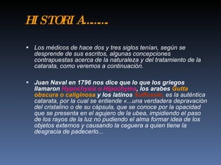 H ST R A … … .
 I OI …

 Los médicos de hace dos y tres siglos tenían, según se
  desprende de sus escritos, algunas concepciones
  contrapuestas acerca de la naturaleza y del tratamiento de la
  catarata, como veremos a continuación.

 Juan Naval en 1796 nos dice que lo que los griegos
  llamaron Hypochysis o Hipochyma, los arabes Gutta
  obscura o caliginosa y los latinos Suffussio, es la auténtica
  catarata, por la cual se entiende «...una verdadera depravación
  del cristalino o de su cápsula, que se conoce por la opacidad
  que se presenta en el agujero de la ubea, impidiendo el paso
  de los rayos de la luz no pudiendo el alma formar idea de los
  objetos externos y causando la ceguera a quien tiene la
  desgracia de padecerlo...
 