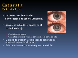 Cat ar at a
De f i ni c i o n :
 La catarata es la opacidad
  de un sector o de todo el Cristalino.

 Son áreas nubladas u opacas en el
   cristalino del ojo.

    Cataratas nucleares
    Cataratas que involucran la corteza o sólo parte de ella.
 El grado de afección visual depende del grado de
  opacidad y de su localización.
 Es la causa número uno de ceguera reversible
 