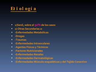 Et i ol ogí a


   1)Senil, sobre el 90% de los casos
   2) Otras Secundarias a:
   -Enfermedades Metabólicas
   -Drogas
   -Traumas
   -Enfermedades Intraoculares
   -Agentes Físicos y Térmicos
   -Factores Nutricionales
   -Enfermedades Renales
   -Enfermedades Dermatológicas
   -Enfermedades Músculo-esqueléticas y del Tejido Conectivo
 
