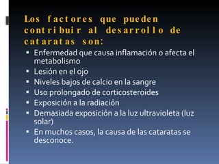 Lo s f ac t or e s que pue de n
c o nt r i bui r al de s ar r ol l o de
c a t ar at as s on :
 Enfermedad que causa inflamación o afecta el
    metabolismo
   Lesión en el ojo
   Niveles bajos de calcio en la sangre
   Uso prolongado de corticosteroides
   Exposición a la radiación
   Demasiada exposición a la luz ultravioleta (luz
    solar)
   En muchos casos, la causa de las cataratas se
    desconoce.
 