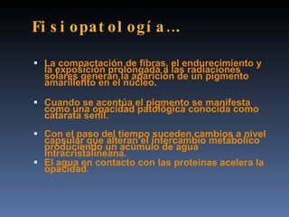 Fi s i opat ol ogí a ….

 La compactación de fibras, el endurecimiento y
  la exposición prolongada a las radiaciones
  solares generan la aparición de un pigmento
  amarillento en el núcleo.

 Cuando se acentúa el pigmento se manifesta
  como una opacidad patológica conocida como
  catarata senil.
 Con el paso del tiempo suceden cambios a nivel
  capsular que alteran el intercambio metabolico
  produciendo un acúmulo de agua
  intracristalineana.
 El agua en contacto con las proteinas acelera la
  opacidad.
 