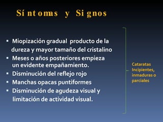 Sí nt omas y Si gnos

 Miopización gradual producto de la
    dureza y mayor tamaño del cristalino
   Meses o años posteriores empieza
    un evidente empañamiento.              Cataratas
                                           Incipientes,
   Disminución del reflejo rojo           inmaduras o
   Manchas opacas puntiformes             parciales

   Disminución de agudeza visual y
    limitación de actividad visual.
 