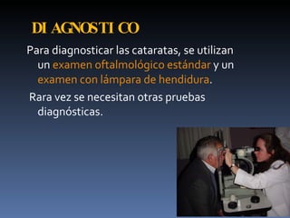 DI AGNOSTI CO
Para diagnosticar las cataratas, se utilizan
  un examen oftalmológico estándar y un
  examen con lámpara de hendidura.
Rara vez se necesitan otras pruebas
  diagnósticas.
 