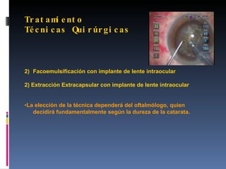 Tr a t a m e nt o
          i
Té c ni c a s Qui r úr g i c a s



2) Facoemulsificación con implante de lente intraocular

2) Extracción Extracapsular con implante de lente intraocular


•La elección de la técnica dependerá del oftalmólogo, quien
   decidirá fundamentalmente según la dureza de la catarata.
 