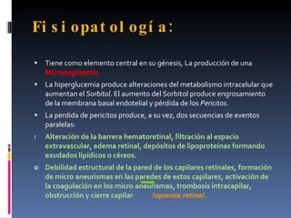 Fi s i opat ol ogí a :

   Tiene como elemento central en su génesis, La producción de una
    Microangiopatía.
   La hiperglucemia produce alteraciones del metabolismo intracelular que
    aumentan el Sorbitol. El aumento del Sorbitol produce engrosamiento
    de la membrana basal endotelial y pérdida de los Pericitos.
   La perdida de pericitos produce, a su vez, dos secuencias de eventos
    paralelas:
r   Alteración de la barrera hematoretinal, filtración al espacio
    extravascular, edema retinal, depósitos de lipoproteínas formando
    exudados lipídicos o céreos.
o Debilidad estructural de la pared de los capilares retínales, formación
    de micro aneurismas en las paredes de estos capilares, activación de
    la coagulación en los micro aneurismas, trombosis intracapilar,
    obstrucción y cierre capilar    isquemia retinal.
 