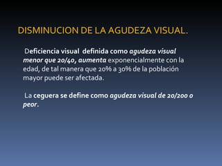 DISMINUCION DE LA AGUDEZA VISUAL.

 Deficiencia visual definida como agudeza visual
 menor que 20/40, aumenta exponencialmente con la
 edad, de tal manera que 20% a 30% de la población
 mayor puede ser afectada.

 La ceguera se define como agudeza visual de 20/200 o
 peor.
 