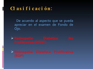 Cl as i f i c ac i ón :

   De acuerdo al aspecto que se pueda
  apreciar en el examen de Fondo de
  Ojo.

 Retinopatía       Diabética     No
  Proliferativa (RDNP)

 Retinopatía Diabética Proliferativa
  (RDP)
 