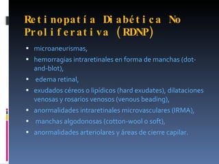 Re t i nopat í a Di a bé t i c a No
Pr ol i f e r a t i v a ( RDNP)
 microaneurismas,
 hemorragias intraretinales en forma de manchas (dot-
  and-blot),
 edema retinal,
 exudados céreos o lipídicos (hard exudates), dilataciones
  venosas y rosarios venosos (venous beading),
 anormalidades intraretinales microvasculares (IRMA),
 manchas algodonosas (cotton-wool o soft),
 anormalidades arteriolares y áreas de cierre capilar.
 