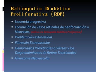 Re t i nopat í a Di a bé t i c a
Pr ol i f e r a t i v a ( RDP)
 Isquemia progresiva
 Formación de vasos retinales de neoformación o
    Neovasos, (define a la Retinopatía Diabética Proliferativa)
   Proliferación extraretinal.
   Filtración Extravascular
   Hemorragias Preretinales o Vítreas y los
    Desprendimientos de Retina Traccionales
   Glaucoma Neovascular
 