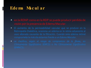 Ede m M ul a r
     a ac

 en la RDNP como en la RDP se puede producir perdida de
  visión por la presencia de Edema Macular.
 El aumento de la permeabilidad vascular que se produce en la
  Retinopatía Diabética, ocasiona un edema en la retina adyacente al
  vaso alterado causante de la filtración. Cuando este edema retinal
  compromete la mácula estamos frente a un Edema Macular.
 se clasifica, según el riesgo de compromiso de la fóvea, en
  Clínicamente Significativo (EMCS) o No Clínicamente Significativo
  (EMNCS).
 