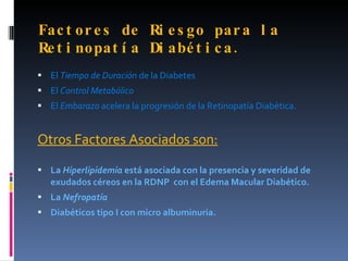 Fa c t or e s de Ri e s go par a l a
Re t i nopat í a Di abé t i c a .
 El Tiempo de Duración de la Diabetes
 El Control Metabólico
 El Embarazo acelera la progresión de la Retinopatía Diabética.


Otros Factores Asociados son:

 La Hiperlipidemia está asociada con la presencia y severidad de
   exudados céreos en la RDNP con el Edema Macular Diabético.
 La Nefropatía
 Diabéticos tipo I con micro albuminuria.
 