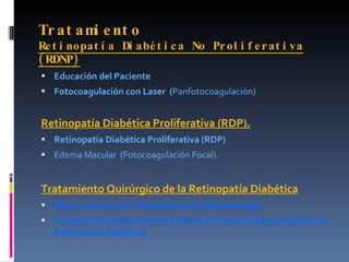 Tr at am e nt o
        i
Re t i no pa t í a Di abé t i c a No Pr ol i f e r at i va
( RDNP)
 Educación del Paciente
 Fotocoagulación con Laser (Panfotocoagulación)


Retinopatía Diabética Proliferativa (RDP).
 Retinopatía Diabética Proliferativa (RDP)
 Edema Macular (Fotocoagulación Focal).


Tratamiento Quirúrgico de la Retinopatía Diabética
 Mayor avance en el tratamiento de esta patología.
 Corregir las complicaciones y Altera el curso de la progresión de la
   Retinopatía Diabética
 