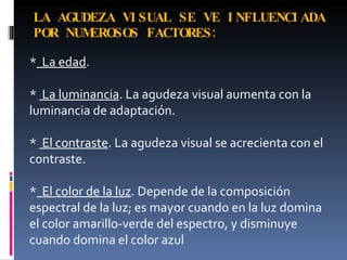 LA AGUDEZA VI SUAL SE VE I NFLUENCI ADA
POR NUMEROSOS FACTORES :

* La edad.

* La luminancia. La agudeza visual aumenta con la
luminancia de adaptación.

* El contraste. La agudeza visual se acrecienta con el
contraste.

* El color de la luz. Depende de la composición
espectral de la luz; es mayor cuando en la luz domina
el color amarillo-verde del espectro, y disminuye
cuando domina el color azul
 