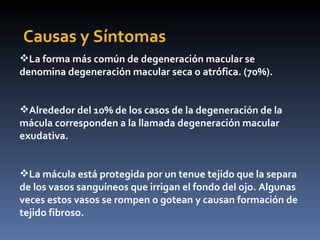 Causas y Síntomas
La forma más común de degeneración macular se
denomina degeneración macular seca o atrófica. (70%).


Alrededor del 10% de los casos de la degeneración de la
mácula corresponden a la llamada degeneración macular
exudativa.


La mácula está protegida por un tenue tejido que la separa
de los vasos sanguíneos que irrigan el fondo del ojo. Algunas
veces estos vasos se rompen o gotean y causan formación de
tejido fibroso.
 