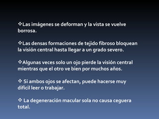 Las imágenes se deforman y la vista se vuelve
borrosa.

Las densas formaciones de tejido fibroso bloquean
la visión central hasta llegar a un grado severo.

Algunas veces solo un ojo pierde la visión central
mientras que el otro ve bien por muchos años.

 Si ambos ojos se afectan, puede hacerse muy
difícil leer o trabajar.

 La degeneración macular sola no causa ceguera
total.
 
