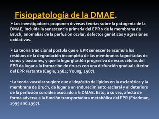 Fisiopatología de la DMAE.
Los investigadores proponen diversas teorías sobre la patogenia de la
DMAE, incluida la senescencia primaria del EPR y de la membrana de
Bruch, anomalías de la perfusión ocular, defectos genéticos y agresiones
oxidativas.

La teoría tradicional postula que el EPR senescente acumula los
residuos de la degradación incompleta de las membranas fagocitadas de
conos y bastones, y que la ingurgitación progresiva de estas células del
EPR da lugar a la formación de drusas con una disfunción gradual ulterior
del EPR restante (Eagle, 1984; Young, 1987).

•La teoría vascular sugiere que el depósito de lípidos en la esclerótica y la
membrana de Bruch, da lugar a un endurecimiento escleral y al deterioro
de la perfusión coroidea asociado a la DMAE. Esto, a su vez, afecta de
forma adversa a la función transportadora metabólica del EPR (Friedman,
1995 and 1997).
 
