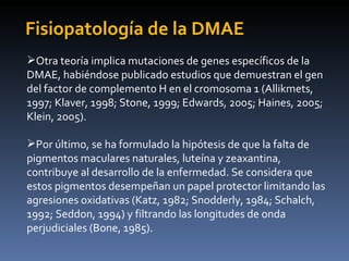 Fisiopatología de la DMAE
Otra teoría implica mutaciones de genes específicos de la
DMAE, habiéndose publicado estudios que demuestran el gen
del factor de complemento H en el cromosoma 1 (Allikmets,
1997; Klaver, 1998; Stone, 1999; Edwards, 2005; Haines, 2005;
Klein, 2005).

Por último, se ha formulado la hipótesis de que la falta de
pigmentos maculares naturales, luteína y zeaxantina,
contribuye al desarrollo de la enfermedad. Se considera que
estos pigmentos desempeñan un papel protector limitando las
agresiones oxidativas (Katz, 1982; Snodderly, 1984; Schalch,
1992; Seddon, 1994) y filtrando las longitudes de onda
perjudiciales (Bone, 1985).
 