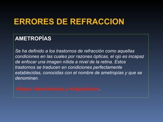 ERRORES DE REFRACCION
AMETROPÍAS

Se ha definido a los trastornos de refracción como aquellas
condiciones en las cuales por razones ópticas, el ojo es incapaz
de enfocar una imagen nítida a nivel de la retina. Estos
trastornos se traducen en condiciones perfectamente
establecidas, conocidas con el nombre de ametropías y que se
denominan.

Miopía, Hipermetropía y Astigmatismo.
 