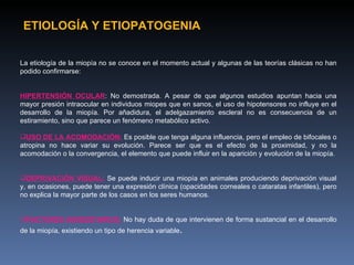 ETIOLOGÍA Y ETIOPATOGENIA


La etiología de la miopía no se conoce en el momento actual y algunas de las teorías clásicas no han
podido confirmarse:


HIPERTENSIÓN OCULAR: No demostrada. A pesar de que algunos estudios apuntan hacia una
mayor presión intraocular en individuos miopes que en sanos, el uso de hipotensores no influye en el
desarrollo de la miopía. Por añadidura, el adelgazamiento escleral no es consecuencia de un
estiramiento, sino que parece un fenómeno metabólico activo.

USO DE LA ACOMODACIÓN: Es posible que tenga alguna influencia, pero el empleo de bifocales o
atropina no hace variar su evolución. Parece ser que es el efecto de la proximidad, y no la
acomodación o la convergencia, el elemento que puede influir en la aparición y evolución de la miopía.


DEPRIVACIÓN VISUAL: Se puede inducir una miopía en animales produciendo deprivación visual
y, en ocasiones, puede tener una expresión clínica (opacidades corneales o cataratas infantiles), pero
no explica la mayor parte de los casos en los seres humanos.


FACTORES HEREDITARIOS: No hay duda de que intervienen de forma sustancial en el desarrollo
de la miopía, existiendo un tipo de herencia variable.
 
