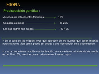 MIOPIA
Predisposición genética :
-Ausencia de antecedentes familiares             10%

-Un padre es miope                                16-25%

-Los dos padres son miopes                         33-46%



 En el caso de las miopías leves que aparecen en los jóvenes que pasan muchas
horas fijando la vista cerca, podría ser debido a una hiperfunción de la acomodación.


La raza puede tener también una implicación, en caucasianos la incidencia de miopía
es del 10 – 15%, mientras que en orientales es 4 veces mayor.
 