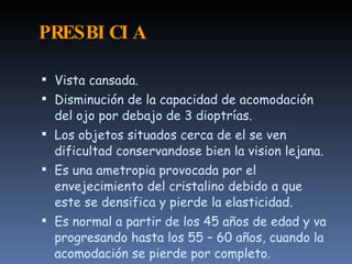 PRESBI CI A

 Vista cansada.
 Disminución de la capacidad de acomodación
  del ojo por debajo de 3 dioptrías.
 Los objetos situados cerca de el se ven
  dificultad conservandose bien la vision lejana.
 Es una ametropia provocada por el
  envejecimiento del cristalino debido a que
  este se densifica y pierde la elasticidad.
 Es normal a partir de los 45 años de edad y va
  progresando hasta los 55 – 60 años, cuando la
  acomodación se pierde por completo.
 