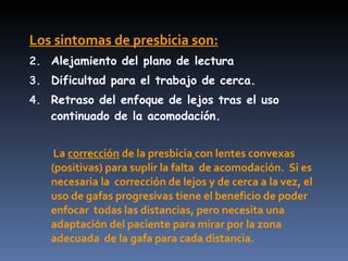 Los sintomas de presbicia son:
2. Alejamiento del plano de lectura
3. Dificultad para el trabajo de cerca.
4. Retraso del enfoque de lejos tras el uso
   continuado de la acomodación.


    La corrección de la presbicia con lentes convexas
   (positivas) para suplir la falta de acomodación. Si es
   necesaria la corrección de lejos y de cerca a la vez, el
   uso de gafas progresivas tiene el beneficio de poder
   enfocar todas las distancias, pero necesita una
   adaptación del paciente para mirar por la zona
   adecuada de la gafa para cada distancia.
 